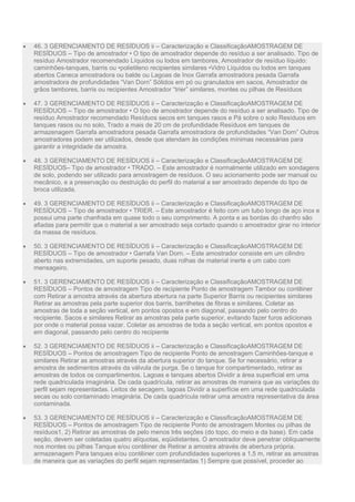  46. 3 GERENCIAMENTO DE RESÍDUOS ii – Caracterização e ClassificaçãoAMOSTRAGEM DE
RESÍDUOS – Tipo de amostrador • O tipo de amostrador depende do resíduo a ser analisado. Tipo de
resíduo Amostrador recomendado Líquidos ou lodos em tambores, Amostrador de resíduo líquido:
caminhões-tanques, barris ou •polietileno recipientes similares •Vidro Líquidos ou lodos em tanques
abertos Caneca amostradora ou balde ou Lagoas de Inox Garrafa amostradora pesada Garrafa
amostradora de profundidades “Van Dorn” Sólidos em pó ou granulados em sacos, Amostrador de
grãos tambores, barris ou recipientes Amostrador “trier” similares, montes ou pilhas de Resíduos
 47. 3 GERENCIAMENTO DE RESÍDUOS ii – Caracterização e ClassificaçãoAMOSTRAGEM DE
RESÍDUOS – Tipo de amostrador • O tipo de amostrador depende do resíduo a ser analisado. Tipo de
resíduo Amostrador recomendado Resíduos secos em tanques rasos e Pá sobre o solo Resíduos em
tanques rasos ou no solo, Trado a mais de 20 cm de profundidade Resíduos em tanques de
armazenagem Garrafa amostradora pesada Garrafa amostradora de profundidades “Van Dorn” Outros
amostradores podem ser utilizados, desde que atendam às condições mínimas necessárias para
garantir a integridade da amostra.
 48. 3 GERENCIAMENTO DE RESÍDUOS ii – Caracterização e ClassificaçãoAMOSTRAGEM DE
RESÍDUOS– Tipo de amostrador • TRADO. – Este amostrador é normalmente utilizado em sondagens
de solo, podendo ser utilizado para amostragem de resíduos. O seu acionamento pode ser manual ou
mecânico, e a preservação ou destruição do perfil do material a ser amostrado depende do tipo de
broca utilizada.
 49. 3 GERENCIAMENTO DE RESÍDUOS ii – Caracterização e ClassificaçãoAMOSTRAGEM DE
RESÍDUOS – Tipo de amostrador • TRIER. – Este amostrador é feito com um tubo longo de aço inox e
possui uma parte chanfrada em quase todo o seu comprimento. A ponta e as bordas do chanfro são
afiadas para permitir que o material a ser amostrado seja cortado quando o amostrador girar no interior
da massa de resíduos.
 50. 3 GERENCIAMENTO DE RESÍDUOS ii – Caracterização e ClassificaçãoAMOSTRAGEM DE
RESÍDUOS – Tipo de amostrador • Garrafa Van Dorn. – Este amostrador consiste em um cilindro
aberto nas extremidades, um suporte pesado, duas rolhas de material inerte e um cabo com
mensageiro.
 51. 3 GERENCIAMENTO DE RESÍDUOS ii – Caracterização e ClassificaçãoAMOSTRAGEM DE
RESÍDUOS – Pontos de amostragem Tipo de recipiente Ponto de amostragem Tambor ou contêiner
com Retirar a amostra através da abertura abertura na parte Superior Barris ou recipientes similares
Retirar as amostras pela parte superior dos barris, barrilhetes de fibras e similares. Coletar as
amostras de toda a seção vertical, em pontos opostos e em diagonal, passando pelo centro do
recipiente. Sacos e similares Retirar as amostras pela parte superior, evitando fazer furos adicionais
por onde o material possa vazar. Coletar as amostras de toda a seção vertical, em pontos opostos e
em diagonal, passando pelo centro do recipiente
 52. 3 GERENCIAMENTO DE RESÍDUOS ii – Caracterização e ClassificaçãoAMOSTRAGEM DE
RESÍDUOS – Pontos de amostragem Tipo de recipiente Ponto de amostragem Caminhões-tanque e
similares Retirar as amostras através da abertura superior do tanque. Se for necessário, retirar a
amostra de sedimentos através da válvula de purga. Se o tanque for compartimentado, retirar as
amostras de todos os compartimentos. Lagoas e tanques abertos Dividir a área superficial em uma
rede quadriculada imaginária. De cada quadrícula, retirar as amostras de maneira que as variações do
perfil sejam representadas. Leitos de secagem, lagoas Dividir a superfície em uma rede quadriculada
secas ou solo contaminado imaginária. De cada quadrícula retirar uma amostra representativa da área
contaminada.
 53. 3 GERENCIAMENTO DE RESÍDUOS ii – Caracterização e ClassificaçãoAMOSTRAGEM DE
RESÍDUOS – Pontos de amostragem Tipo de recipiente Ponto de amostragem Montes ou pilhas de
resíduos1, 2) Retirar as amostras de pelo menos três seções (do topo, do meio e da base). Em cada
seção, devem ser coletadas quatro alíquotas, eqüidistantes. O amostrador deve penetrar obliquamente
nos montes ou pilhas Tanque e/ou contêiner de Retirar a amostra através de abertura própria.
armazenagem Para tanques e/ou contêiner com profundidades superiores a 1,5 m, retirar as amostras
de maneira que as variações do perfil sejam representadas 1) Sempre que possível, proceder ao
 