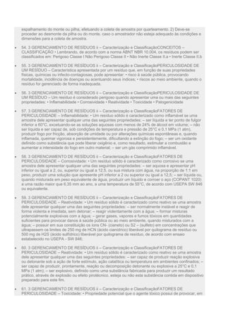 espalhamento do monte ou pilha, efetuando a coleta de amostra por quarteamento. 2) Deve-se
proceder ao desmonte da pilha ou do monte, caso o amostrador não esteja adequado às condições e
dimensões para a coleta de amostra.
 54. 3 GERENCIAMENTO DE RESÍDUOS ii – Caracterização e ClassificaçãoCONCEITOS –
CLASSIFICAÇÃO • Lembrando, de acordo com a norma ABNT NBR 10.004, os resíduos podem ser
classificados em: Perigoso Classe I Não Perigoso Classe II • Não Inerte Classe II.a • Inerte Classe II.b
 55. 3 GERENCIAMENTO DE RESÍDUOS ii – Caracterização e ClassificaçãoPERICULOSIDADE DE
UM RESÍDUO – Característica apresentada por um resíduo que, em função de suas propriedades
físicas, químicas ou infecto-contagiosas, pode apresentar: • risco à saúde pública, provocando
mortalidade, incidência de doenças ou acentuando seus índices; • riscos ao meio ambiente, quando o
resíduo for gerenciado de forma inadequada.
 56. 3 GERENCIAMENTO DE RESÍDUOS ii – Caracterização e ClassificaçãoPERICULOSIDADE DE
UM RESÍDUO – Um resíduo é considerado perigoso quando apresentar uma ou mais das seguintes
propriedades: • Inflamabilidade • Corrosividade • Reatividade • Toxicidade • Patogenicidade
 57. 3 GERENCIAMENTO DE RESÍDUOS ii – Caracterização e ClassificaçãoFATORES DE
PERICULOSIDADE – Inflamabilidade: • Um resíduo sólido é caracterizado como inflamável se uma
amostra dele apresentar qualquer uma das seguintes propriedades: – ser líquida e ter ponto de fulgor
inferior a 60°C, excetuando-se as soluções aquosas com menos de 24% de álcool em volume; – não
ser líquida e ser capaz de, sob condições de temperatura e pressão de 25°C e 0,1 MPa (1 atm),
produzir fogo por fricção, absorção de umidade ou por alterações químicas espontâneas e, quando
inflamada, queimar vigorosa e persistentemente, dificultando a extinção do fogo; – ser um oxidante
definido como substância que pode liberar oxigênio e, como resultado, estimular a combustão e
aumentar a intensidade do fogo em outro material; – ser um gás comprimido inflamável.
 58. 3 GERENCIAMENTO DE RESÍDUOS ii – Caracterização e ClassificaçãoFATORES DE
PERICULOSIDADE – Corrosividade: • Um resíduo sólido é caracterizado como corrosivo se uma
amostra dele apresentar qualquer uma das seguintes propriedades: – ser aquosa e apresentar pH
inferior ou igual a 2, ou, superior ou igual a 12,5, ou sua mistura com água, na proporção de 1:1 em
peso, produzir uma solução que apresente pH inferior a 2 ou superior ou igual a 12,5; – ser líquida ou,
quando misturada em peso equivalente de água, produzir um líquido e corroer o aço (COPANT 1020)
a uma razão maior que 6,35 mm ao ano, a uma temperatura de 55°C, de acordo com USEPA SW 846
ou equivalente.
 59. 3 GERENCIAMENTO DE RESÍDUOS ii – Caracterização e ClassificaçãoFATORES DE
PERICULOSIDADE – Reatividade: • Um resíduo sólido é caracterizado como reativo se uma amostra
dele apresentar qualquer uma das seguintes propriedades: – ser normalmente instável e reagir de
forma violenta e imediata, sem detonar; – reagir violentamente com a água; – formar misturas
potencialmente explosivas com a água; – gerar gases, vapores e fumos tóxicos em quantidades
suficientes para provocar danos à saúde pública ou ao meio ambiente, quando misturados com a
água; – possuir em sua constituição os íons CN- (cianeto) ou S2 – (sulfeto) em concentrações que
ultrapassem os limites de 250 mg de HCN (ácido cianídrico) liberável por quilograma de resíduo ou
500 mg de H2S (ácido sulfídrico) liberável por quilograma de resíduo, de acordo com ensaio
estabelecido no USEPA - SW 846;
 60. 3 GERENCIAMENTO DE RESÍDUOS ii – Caracterização e ClassificaçãoFATORES DE
PERICULOSIDADE – Reatividade: • Um resíduo sólido é caracterizado como reativo se uma amostra
dele apresentar qualquer uma das seguintes propriedades: – ser capaz de produzir reação explosiva
ou detonante sob a ação de forte estímulo, ação catalítica ou temperatura em ambientes confinados; –
ser capaz de produzir, prontamente, reação ou decomposição detonante ou explosiva a 25°C e 0,1
MPa (1 atm); – ser explosivo, definido como uma substância fabricada para produzir um resultado
prático, através de explosão ou efeito pirotécnico, esteja ou não esta substância contida em dispositivo
preparado para este fim.
 61. 3 GERENCIAMENTO DE RESÍDUOS ii – Caracterização e ClassificaçãoFATORES DE
PERICULOSIDADE – Toxicidade: • Propriedade potencial que o agente tóxico possui de provocar, em
 