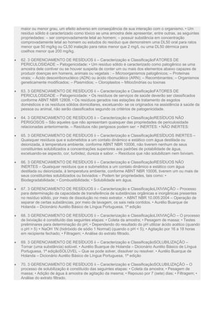 maior ou menor grau, um efeito adverso em conseqüência de sua interação com o organismo. • Um
resíduo sólido é caracterizado como tóxico se uma amostra dele apresentar, entre outras, as seguintes
propriedades: – ser comprovadamente letal ao homem; – possuir substância em concentração
comprovadamente letal ao homem ou estudos do resíduo que demonstrem uma DL50 oral para ratos
menor que 50 mg/kg ou CL50 inalação para ratos menor que 2 mg/L ou uma DL50 dérmica para
coelhos menor que 200 mg/kg.
 62. 3 GERENCIAMENTO DE RESÍDUOS ii – Caracterização e ClassificaçãoFATORES DE
PERICULOSIDADE – Patogenicidade: • Um resíduo sólido é caracterizado como patogênico se uma
amostra dele contiver ou se houver suspeita de conter um ou mais dos elementos abaixo capazes de
produzir doenças em homens, animais ou vegetais : – Microorganismos patogênicos; – Proteínas
virais; – Ácido desoxiribonucléico (ADN) ou ácido ribonucléico (ARN); – Recombinantes; – Organismos
geneticamente modificados; – Plasmídios; – Cloroplastos – Mitocôndrias ou toxinas
 63. 3 GERENCIAMENTO DE RESÍDUOS ii – Caracterização e ClassificaçãoFATORES DE
PERICULOSIDADE – Patogenicidade: • Os resíduos de serviços de saúde deverão ser classificados
conforme ABNT NBR 12808. • Os resíduos gerados nas estações de tratamento de esgotos
domésticos e os resíduos sólidos domiciliares, excetuando- se os originados na assistência à saúde da
pessoa ou animal, não serão classificados segundo os critérios de patogenicidade.
 64. 3 GERENCIAMENTO DE RESÍDUOS ii – Caracterização e ClassificaçãoRESÍDUOS NÃO
PERIGOSOS – São aqueles que não apresentam quaisquer das propriedades de periculosidade
relacionadas anteriormente. – Resíduos não perigosos podem ser: • INERTES: • NÃO INERTES:
 65. 3 GERENCIAMENTO DE RESÍDUOS ii – Caracterização e ClassificaçãoRESÍDUOS INERTES –
Quaisquer resíduos que e submetidos a um contato dinâmico e estático com água destilada ou
deionizada, à temperatura ambiente, conforme ABNT NBR 10006, não tiverem nenhum de seus
constituintes solubilizados a concentrações superiores aos padrões de potabilidade de água,
excetuando-se aspecto, cor, turbidez, dureza e sabor. – Resíduos que não solubilizam nem lixiviam.
 66. 3 GERENCIAMENTO DE RESÍDUOS ii – Caracterização e ClassificaçãoRESÍDUOS NÃO
INERTES – Quaisquer resíduos que e submetidos a um contato dinâmico e estático com água
destilada ou deionizada, à temperatura ambiente, conforme ABNT NBR 10006, tiverem um ou mais de
seus constituintes solubilizados ou lixiviados – Podem ter propriedades, tais como: •
Biodegradabilidade; • Combustibilidade; • Solubilidade em água.
 67. 3 GERENCIAMENTO DE RESÍDUOS ii – Caracterização e ClassificaçãoLIXIVIAÇÃO – Processo
para determinação da capacidade de transferência de substâncias orgânicas e inorgânicas presentes
no resíduo sólido, por meio de dissolução no meio extrator. • ABNT NBR 10.005:2004 – Operação de
separar de certas substâncias, por meio de lavagem, os sais nela contidos. • Aurélio Buarque de
Holanda – Dicionário Aurélio Básico de Língua Portuguesa, 1ª edição
 68. 3 GERENCIAMENTO DE RESÍDUOS ii – Caracterização e ClassificaçãoLIXIVIAÇÃO – O processo
de lixiviação é constituído das seguintes etapas: • Coleta da amostra; • Pesagem de massa; • Testes
preliminares para determinação do pH; • Dependendo do resultado do pH utilizar ácido acético (quando
o pH > 5) + NaOH 1N (hidróxido de sódio 1 Normal) (quando o pH < 5); • Agitação por 16 a 18 horas
em recipiente fechado; • Filtragem; • Análise do extrato filtrado.
 69. 3 GERENCIAMENTO DE RESÍDUOS ii – Caracterização e ClassificaçãoSOLUBILIZAÇÃO –
Tornar (uma substância) solúvel. • Aurélio Buarque de Holanda – Dicionário Aurélio Básico de Língua
Portuguesa, 1ª ediçãoSOLÚVEL – Que se pode solver, dissolver ou resolver. • Aurélio Buarque de
Holanda – Dicionário Aurélio Básico de Língua Portuguesa, 1ª edição
 70. 3 GERENCIAMENTO DE RESÍDUOS ii – Caracterização e ClassificaçãoSOLUBILIZAÇÃO – O
processo de solubilização é constituído das seguintes etapas: • Coleta da amostra; • Pesagem de
massa; • Adição de água à amostra de agitação da mesma; • Repouso por 7 (sete) dias; • Filtragem; •
Análise do extrato filtrado.
 