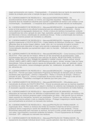 reagir quimicamente com mesmo. • Estanqueidade: – O recipiente deve ser isento de vazamento e ser
dotado de proteção para evitar a inserção de água ou outros materiais no resíduo.
 83. 3 GERENCIAMENTO DE RESÍDUOS iii – ManuseioACONDICIONADORES – Os
acondicionadores devem atender, no mínimo, aos seguintes requisitos: • Resistência física: – O
recipiente deve ter resistência suficiente para suportar a quantidade de resíduo a ser contida e a sua
movimentação. • Durabilidade: – O recipiente deve possibilitar um número elevado de reutilizações.
 84. 3 GERENCIAMENTO DE RESÍDUOS iii – ManuseioSEGREGAÇÃO – A segregação dos resíduos
ainda na fonte geradora é uma atitude fundamental para seu adequado gerenciamento. – Dentre
outros objetivos da segregação destacam-se: • Evitar a mistura de resíduos incompatíveis, evitando
conseqüências tais como, geração de calor; fogo; explosões; geração de fumos ou gases; volatilização
de inflamáveis e tóxicos; solubilização de substâncias tóxicas. • Evitar a contaminação dos resíduos,
para que os mesmos possam ser reciclados ou utilizados.
 85. 3 GERENCIAMENTO DE RESÍDUOS iii – ManuseioSEGREGAÇÃO– Segregar os resíduos
significa implementar a COLETA SELETIVA.– Coleta Seletiva de Resíduos consiste em: • Separar os
diferentes tipos de resíduo (papel, plástico, metal, vidro, etc.) no momento de jogá-lo na lixeira.
Resíduo selecionado (descartar no lugar certo) permite a separação de materiais com vista a: -
Comercialização daqueles que apresentam algum valor no mercado. - Definição da melhor forma de
disposição.
 86. 3 GERENCIAMENTO DE RESÍDUOS iii – ManuseioSEGREGAÇÃO – Como funciona a COLETA
SELETIVA. • Para cada tipo de resíduo, define-se um tipo apropriado de acondicionador. Cada
acondicionador terá uma cor específica para cada tipo de resíduo. REJEITOS PAPEL PLÁSTICO
METAL VIDRO PRETO AZUL VERMELHO AMARELO VERDE JOGUE JOGUE JOGUE JOGUE
JOGUE LIMPO LIMPO LIMPO LIMPO LIMPOResíduos de cigarro, Jornais, revistas, Latas de Copos
descartáveis, Vidros de papéis carbono aparas de refrigerantes, sacos, potes, etc. gatorede, copos,
plastificado e formulários, caixas embalagens garrafas, etc. metalizados, de papelão, etc. metálicas,
etc. alimentos etc.
 87. 3 GERENCIAMENTO DE RESÍDUOS iii – ManuseioSEGREGAÇÃO – Vantagens da COLETA
SELETIVA. • Permite que sejam implantados Programas de Redução da Geração para os resíduos
escolhidos pela organização. • Diminui o desperdício. • Reduz o consumo de energia. • Diminui a
poluição do solo, água e ar. • Diminui a exploração de recursos naturais. • Prolonga a vida útil dos
aterros sanitários. • Possibilita a reciclagem de materiais que iriam para o lixo.
 88. 3 GERENCIAMENTO DE RESÍDUOS iii – ManuseioSEGREGAÇÃO – Dificuldades para a
manutenção da eficácia da COLETA SELETIVA. • Educar as pessoas para que as mesmas respeitem
as diretrizes da coleta. Não basta definir, adquirir e distribuir os coletores nas instalações da empresa.
É necessário capacitar as pessoas, supervisioná-las e monitorar o funcionamento da Coleta Seletiva.
 89. 3 GERENCIAMENTO DE RESÍDUOS iii – ManuseioMÉTODOS DE MANUSEIO– Métodos
adequados de manuseio devem ser definidos e implementados para: • Não permitir que resíduos não
contaminados por resíduos perigosos sejam contaminados por estes. • Não permitir que os resíduos
sejam expostos às intempéries, aumento sua quantidade. • Prevenir que resíduos ou líquidos que
escoem dos mesmos atinjam o solo ou coleções hídricas. • Proteger a segurança e saúde daqueles
que eventualmente se envolvam no manuseio dos resíduos.
 90. 3 GERENCIAMENTO DE RESÍDUOS iii – ManuseioPROTEÇÃO DO TRABALHADOR – A
organização deve: • Retirar os resíduos dos limites da indústria e dispô-los de forma a prevenir
quaisquer danos à segurança e saúde dos trabalhados e impactos ao meio ambiente. • Prover
ferramentas adequadas para manusear os resíduos, de forma a evitar contato direto do trabalhador
com estes, improvisações e eventuais acidentes de trabalho. • Prover Equipamentos de Proteção
Individual – EPI – adequado ao manuseio dos resíduos.
 91. 3 GERENCIAMENTO DE RESÍDUOS iii – ManuseioPROTEÇÃO DO TRABALHADOR– Os
equipamento de proteção individual devem incluir, quando aplicável, mas não se limitar a: • Proteção
 