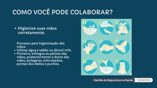 COMO VOCÊ PODE COLABORAR?
Higienize suas mãos
corretamente.
Processo para higienização das
mãos:
Utilizar água e sabão ou álcool 70%.
Primeiro, esfregue as palmas das
mãos, posteriormente o dorso das
mãos, polegares, articulações,
pontas dos dedos e punhos.
 