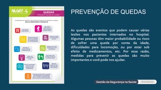 PREVENÇÃO DE QUEDAS
As quedas são eventos que podem causar várias
lesões nos pacientes internados no hospital.
Algumas pessoas têm maior probabilidade ou risco
de sofrer uma queda por conta da idade,
dificuldades para locomoção, ou por estar sob
efeito de medicamentos, etc. Por essa razão,
medidas para prevenir as quedas são muito
importantes e você pode nos ajudar.
 