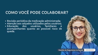 COMO VOCÊ PODE COLABORAR?
Revisão periódica da medicação administrada;
Atenção aos calçados utilizados pelos usuários;
Educação dos usuários, familiares e
acompanhantes quanto ao possível risco de
queda.
 