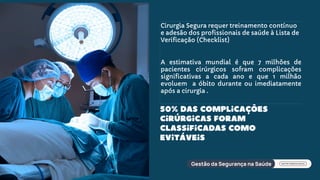 Cirurgia Segura requer treinamento contínuo
e adesão dos profissionais de saúde à Lista de
Verificação (Checklist)
A estimativa mundial é que 7 milhões de
pacientes cirúrgicos sofram complicações
significativas a cada ano e que 1 milhão
evoluem a óbito durante ou imediatamente
após a cirurgia .
50% das complicações
cirúrgicas foram
classificadas como
evitáveis
 