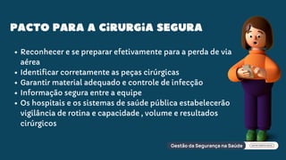 Pacto para a cirurgia segura
Reconhecer e se preparar efetivamente para a perda de via
aérea
Identificar corretamente as peças cirúrgicas
Garantir material adequado e controle de infecção
Informação segura entre a equipe
Os hospitais e os sistemas de saúde pública estabelecerão
vigilância de rotina e capacidade , volume e resultados
cirúrgicos
 
