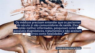 “Os médicos precisam entender que os pacientes
do século 21 são consumidores de saúde. Eles
estão melhor informados, pesquisam sobre
possíveis diagnósticos, tratamentos e não aceitam
erros como fatalidades”.
 