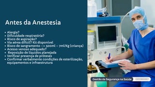 Antes da Anestesia
Alergia?
Dificuldade respiratória?
Risco de aspiração?
Via aérea difícil? Kit disponível
Risco de sangramento –> 500ml – 7ml/Kg (criança)
Acesso venoso adequado?
Reposição de líquidos planejada
Verificar presença de próteses
Confirmar verbalmente condições de esterilização,
equipamentos e infraestrutura
 