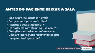 Antes do paciente deixar a sala
Tipo de procedimento registrado
Compressas e gazes conferidas?
Paciente e peça etiquetados?
Há problema com algum equipamento?
Cirurgião, anestesista ou enfermagem:
Desejam fazer alguma recomendação pata
recuperação do paciente?
 