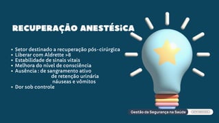 Recuperação anestésica
Setor destinado a recuperação pós-cirúrgica
Liberar com Aldrette >8
Estabilidade de sinais vitais
Melhora do nível de consciência
Ausência : de sangramento ativo
de retenção urinária
náuseas e vômitos
Dor sob controle
 