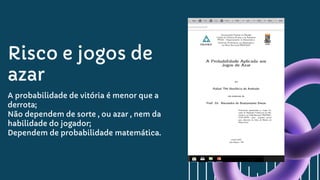 Risco e jogos de
azar
A probabilidade de vitória é menor que a
derrota;
Não dependem de sorte , ou azar , nem da
habilidade do jogador;
Dependem de probabilidade matemática.
 