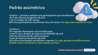 Cenário 1 : primeiro pediram aos participantes que escolhessem
80% de chances de ganhar U$ 4mil
100 % receber U$ 3mil certos.
80% dos participantes escolheram U$ 3 mil certos. Ou seja, eram avessos ao risco.
Cenário 2 :
Em seguida ofereceram uma escolha entre
correr o risco de 80% de chances de PERDER U$ 4mil
20% de chances de não sofrer prejuízo
100% de chances de perder U$ 3mil.
92% dos entrevistados escolheram a aposta. Ou seja, quando a escolha envolve
perdas, somos favoráveis, e não avessos, ao risco.
Padrão assimétrico
 
