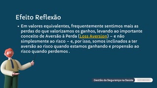 Efeito Reflexão
Em valores equivalentes, frequentemente sentimos mais as
perdas do que valorizamos os ganhos, levando ao importante
conceito de Aversão à Perda (Loss Aversion) – e não
simplesmente ao risco – e, por isso, somos inclinados a ter
aversão ao risco quando estamos ganhando e propensão ao
risco quando perdemos .
 