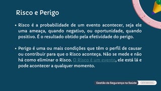 Risco e Perigo
Risco é a probabilidade de um evento acontecer, seja ele
uma ameaça, quando negativo, ou oportunidade, quando
positivo. É o resultado obtido pela efetividade do perigo.
Perigo é uma ou mais condições que têm o perfil de causar
ou contribuir para que o Risco aconteça. Não se mede e não
há como eliminar o Risco. O Risco é um evento, ele está lá e
pode acontecer a qualquer momento.
 