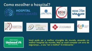 Como escolher o hospital?
Você pode ser o melhor cirurgião do mundo, atuando no
melhor hospital do mundo. Mas se você cometer um erro de
segurança … o seu “ser o melhor” é irrelevante.”
 