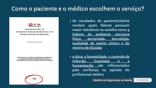 Como o paciente e o médico escolhem o serviço?
Os resultados de paciente/cliente
revelam quais fatores possuem
maior relevância na escolha como a
higiene do ambiente, estrutura
física apropriada, tecnologia,
qualidade do exame clínico e do
retorno de dúvidas
a ética, a honestidade, o controle de
infecção hospitalar e a
humanização são influenciados
pela confiança na opinião do
profissional médico
 