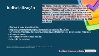 Demora e mau atendimento;
Negativa do tratamento pela operadora de plano de saúde;
Erro de diagnóstico, de cirurgia, de laudo, de tratamento e outros erros médicos;
Alta antecipada;
Insatisfação com os resultados;
Infecção hospitalar;
Judiscialização
No Brasil, em 2021, foram realizadas 500 Mil
demandas judicializadas relacionadas à saúde
Dessas, o CNJ (Conselho Nacional de Justiça)
registrou quase 35 mil novos processos por erro
médico, o que corresponde a 95,8 processos por
dia em razão de ações que tratam de erro médico,
segundo o Relatório Justiça em Números, do CNJ
em 2020 .
https://www.cnj.jus.br/justica-em-numeros-2022-judiciario-julgou-269-milhoes-de-processos-em-2021/
https://www.tvjustica.jus.br/index/detalhar-noticia/noticia/486597
 