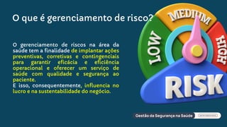 O gerenciamento de riscos na área da
saúde tem a finalidade de implantar ações
preventivas, corretivas e contingenciais
para garantir eficácia e eficiência
operacional e oferecer um serviço de
saúde com qualidade e segurança ao
paciente.
E isso, consequentemente, influencia no
lucro e na sustentabilidade do negócio.
O que é gerenciamento de risco?
 