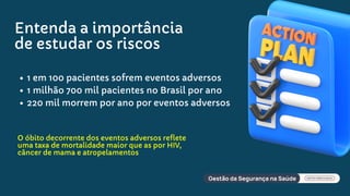 Entenda a importância
de estudar os riscos
1 em 100 pacientes sofrem eventos adversos
1 milhão 700 mil pacientes no Brasil por ano
220 mil morrem por ano por eventos adversos
O óbito decorrente dos eventos adversos reflete
uma taxa de mortalidade maior que as por HIV,
câncer de mama e atropelamentos
 