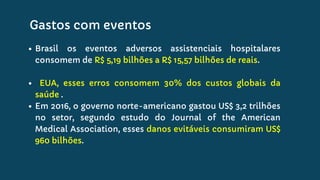 Brasil os eventos adversos assistenciais hospitalares
consomem de R$ 5,19 bilhões a R$ 15,57 bilhões de reais.
EUA, esses erros consomem 30% dos custos globais da
saúde .
Em 2016, o governo norte-americano gastou US$ 3,2 trilhões
no setor, segundo estudo do Journal of the American
Medical Association, esses danos evitáveis consumiram US$
960 bilhões.
Gastos com eventos
 