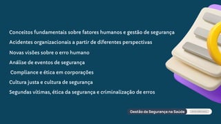 Conceitos fundamentais sobre fatores humanos e gestão de segurança
Acidentes organizacionais a partir de diferentes perspectivas
Novas visões sobre o erro humano
Análise de eventos de segurança
Compliance e ética em corporações
Cultura justa e cultura de segurança
Segundas vítimas, ética da segurança e criminalização de erros
 
