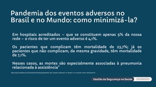 Pandemia dos eventos adversos no
Brasil e no Mundo: como minimizá-la?
Em hospitais acreditados – que se constituem apenas 5% da nossa
rede – o risco de ter um evento adverso é 4,1%.
Os pacientes que complicam têm mortalidade de 23,7%; já os
pacientes que não complicam, da mesma gravidade, têm mortalidade
de 7,1%.
Nesses casos, as mortes são especialmente associadas à pneumonia
relacionada à assistência”
http://www.wareline.com.br/wareline/noticias/pandemia-dos-eventos-adversos-no-brasil-e-no-mundo-como-minimiza-la/
 