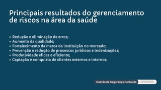 Principais resultados do gerenciamento
de riscos na área da saúde
Redução e eliminação de erros;
Aumento da qualidade;
Fortalecimento da marca da instituição no mercado;
Prevenção e redução de processos jurídicos e indenizações;
Produtividade eficaz e eficiente;
Captação e conquista de clientes externos e internos;
 