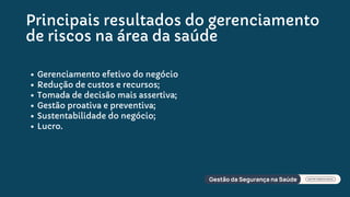 Principais resultados do gerenciamento
de riscos na área da saúde
Gerenciamento efetivo do negócio
Redução de custos e recursos;
Tomada de decisão mais assertiva;
Gestão proativa e preventiva;
Sustentabilidade do negócio;
Lucro.
 