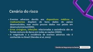 Cenário do risco
Eventos adversos devido aos dispositivos médicos e
medicamentos dispõem de bons dados de países
desenvolvidos, mas muito poucos dados nos países em
desenvolvimento(OMS);
Erros cirúrgicos, infecções relacionadas a assistência são as
fontes comuns de danos em todas as nações (OMS);
A magnitude e a incidência de eventos adversos não é
conhecida no Brasil (Mendes et al, 2005).
 