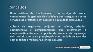 Conceitos
Boas práticas de funcionamento do serviço de saúde:
componentes da garantia da qualidade que asseguram que os
serviços são ofertados com padrões de qualidade adequados;
1.
Cultura da segurança: conjunto de valores, atitudes,
competências e comportamentos que determinam o
comprometimento com a gestão da saúde e da segurança,
substituindo a culpa e a punição pela oportunidade de aprender
com as falhas e melhorar a atenção à saúde;
2.
 