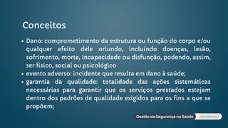 Conceitos
Dano: comprometimento da estrutura ou função do corpo e/ou
qualquer efeito dele oriundo, incluindo doenças, lesão,
sofrimento, morte, incapacidade ou disfunção, podendo, assim,
ser físico, social ou psicológico
evento adverso: incidente que resulta em dano à saúde;
garantia da qualidade: totalidade das ações sistemáticas
necessárias para garantir que os serviços prestados estejam
dentro dos padrões de qualidade exigidos para os fins a que se
propõem;
 