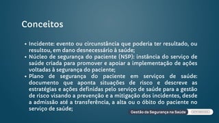 Conceitos
Incidente: evento ou circunstância que poderia ter resultado, ou
resultou, em dano desnecessário à saúde;
Núcleo de segurança do paciente (NSP): instância do serviço de
saúde criada para promover e apoiar a implementação de ações
voltadas à segurança do paciente;
Plano de segurança do paciente em serviços de saúde:
documento que aponta situações de risco e descreve as
estratégias e ações definidas pelo serviço de saúde para a gestão
de risco visando a prevenção e a mitigação dos incidentes, desde
a admissão até a transferência, a alta ou o óbito do paciente no
serviço de saúde;
 