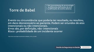 Torre de Babel
Uso inconsistente de terminologia
24 diferentes definições de erro
14 definições de evento adverso
https://www.researchgate.net/publication/236839872_Ttulo_de_Babel
Evento ou circunstância: que poderia ter resultado, ou resultou,
em dano desnecessário ao paciente. Podem ser oriundos de atos
intencionais ou não intencionais.
Erros são, por definição, não-intencionais
Risco : probabilidade de um incidente ocorrer
 