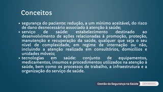 Conceitos
segurança do paciente: redução, a um mínimo aceitável, do risco
de dano desnecessário associado à atenção à saúde;
serviço de saúde: estabelecimento destinado ao
desenvolvimento de ações relacionadas à promoção, proteção,
manutenção e recuperação da saúde, qualquer que seja o seu
nível de complexidade, em regime de internação ou não,
incluindo a atenção realizada em consultórios, domicílios e
unidades móveis;
tecnologias em saúde: conjunto de equipamentos,
medicamentos, insumos e procedimentos utilizados na atenção à
saúde, bem como os processos de trabalho, a infraestrutura e a
organização do serviço de saúde.
 