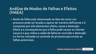 Análise de Modos de Falhas e Efeitos
(FMEA)
Modo de falha está relacionado ao fato de como um
processo pode ser levado a operar de maneira deficiente e é
composto por três elementos: efeito, causa e detecção.
Efeito é a consequência que a falha pode causar ao cliente;
causa é o que indica a razão da falha ter ocorrido e detecção
é a forma utilizada no controle do processo para evitar as
falhas potenciais.
 