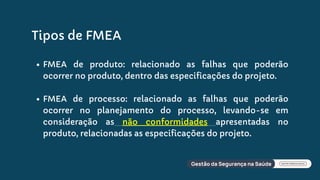 Tipos de FMEA
FMEA de produto: relacionado as falhas que poderão
ocorrer no produto, dentro das especificações do projeto.
FMEA de processo: relacionado as falhas que poderão
ocorrer no planejamento do processo, levando-se em
consideração as não conformidades apresentadas no
produto, relacionadas as especificações do projeto.
 