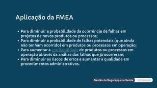 Aplicação da FMEA
Para diminuir a probabilidade da ocorrência de falhas em
projetos de novos produtos ou processos;
Para diminuir a probabilidade de falhas potenciais (que ainda
não tenham ocorrido) em produtos ou processos em operação;
Para aumentar a confiabilidade de produtos ou processos em
operação através da análise das falhas que já ocorreram;
Para diminuir os riscos de erros e aumentar a qualidade em
procedimentos administrativos.
 