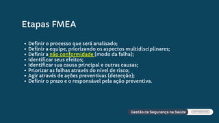 Etapas FMEA
Definir o processo que será analisado;
Definir a equipe, priorizando os aspectos multidisciplinares;
Definir a não conformidade (modo da falha);
Identificar seus efeitos;
Identificar sua causa principal e outras causas;
Priorizar as falhas através do nível de risco;
Agir através de ações preventivas (detecção);
Definir o prazo e o responsável pela ação preventiva.
 