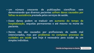 um número crescente de publicações científicas vem
demonstrando que diversos pacientes sofrem danos causados por
falhas na assistência prestada pelos serviços de saúde.
Esses danos podem se traduzir em aumento do tempo de
hospitalização, sequelas permanentes e até mesmo na morte do
paciente.
Danos não são causados por profissionais de saúde mal
intencionados, mas por problemas no complexo processo de
cuidados em saúde que hoje é necessário para cuidar de um
simples indivíduo.
 