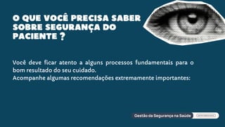 O QUE VOCÊ PRECISA SABER
SOBRE SEGURANÇA DO
PACIENTE ?
Você deve ficar atento a alguns processos fundamentais para o
bom resultado do seu cuidado.
Acompanhe algumas recomendações extremamente importantes:
 