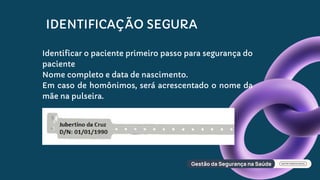 IDENTIFICAÇÃO SEGURA
Identificar o paciente primeiro passo para segurança do
paciente
Nome completo e data de nascimento.
Em caso de homônimos, será acrescentado o nome da
mãe na pulseira.
 