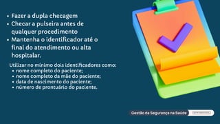 Fazer a dupla checagem
Checar a pulseira antes de
qualquer procedimento
Mantenha o identificador até o
final do atendimento ou alta
hospitalar.
Utilizar no mínimo dois identiﬁcadores como:
nome completo do paciente;
nome completo da mãe do paciente;
data de nascimento do paciente;
número de prontuário do paciente.
 