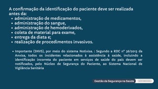 Importante (SNVS), por meio do sistema Notivisa. : Segundo a RDC n° 36/2013 da
Anvisa, todos os incidentes relacionados à assistência à saúde, incluindo a
identiﬁcação incorreta do paciente em serviços de saúde do país devem ser
notiﬁcados, pelo Núcleo de Segurança do Paciente, ao Sistema Nacional de
Vigilância Sanitária
A conﬁrmação da identiﬁcação do paciente deve ser realizada
antes da:
administração de medicamentos,
administração do sangue,
administração de hemoderivados,
coleta de material para exame,
entrega da dieta e;
realização de procedimentos invasivos.
 