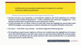 Estudo concluiu que hospitais e consultórios médicos dos EUA poderiam ter evitado
cerca de 2.000 mortes de pacientes – e US$ 1,7 bilhões em custos por negligência – se a
equipe assistencial e os pacientes se comunicassem melhor
A comunicação foi um fator crítico em 30% dos casos de negligência examinados pela
CRICO Strategies, uma pesquisa e análise realizada em hospitais afiliados à Harvard.
Os casos – incluindo 1.744 mortes – envolvem algumas histórias graves.
Os estudiosos examinaram registros clínicos em 23,658 casos de negligência, de 2009 a
2013. Eles identificaram mais de 7.000 casos em que houveram falhas de comunicação,
tanto entre os profissionais de saúde quanto entre estes profissionais e os pacientes,
causando danos a estes últimos.
FONTE: Bailey, M. Communication failures linked to 1.744 deaths in five years, US malpractice study finds. STAT, 01 Fev 2016.
 