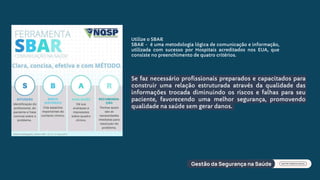Se faz necessário profissionais preparados e capacitados para
construir uma relação estruturada através da qualidade das
informações trocada diminuindo os riscos e falhas para seu
paciente, favorecendo uma melhor segurança, promovendo
qualidade na saúde sem gerar danos.
Utilize o SBAR
SBAR - é uma metodologia lógica de comunicação e informação,
utilizada com sucesso por Hospitais acreditados nos EUA, que
consiste no preenchimento de quatro critérios.
 