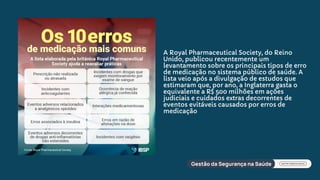 A Royal Pharmaceutical Society, do Reino
Unido, publicou recentemente um
levantamento sobre os principais tipos de erro
de medicação no sistema público de saúde. A
lista veio após a divulgação de estudos que
estimaram que, por ano, a Inglaterra gasta o
equivalente a R$ 500 milhões em ações
judiciais e cuidados extras decorrentes de
eventos evitáveis causados por erros de
medicação
 