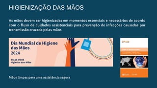 HIGIENIZAÇÃO DAS MÃOS
As mãos devem ser higienizadas em momentos essenciais e necessários de acordo
com o fluxo de cuidados assistenciais para prevenção de infecções causadas por
transmissão cruzada pelas mãos
Mãos limpas para uma assistência segura
 