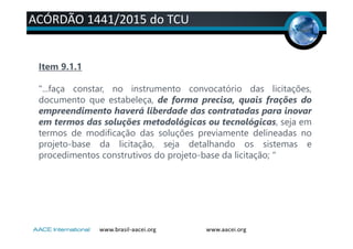 ACÓRDÃO 1441/2015 do TCU
Item 9.1.1
"...faça constar, no instrumento convocatório das licitações,
documento que estabeleça, de forma precisa, quais frações do
empreendimento haverá liberdade das contratadas para inovar
em termos das soluções metodológicas ou tecnológicas, seja em
termos de modificação das soluções previamente delineadas no
projeto-base da licitação, seja detalhando os sistemas e
procedimentos construtivos do projeto-base da licitação; "
 