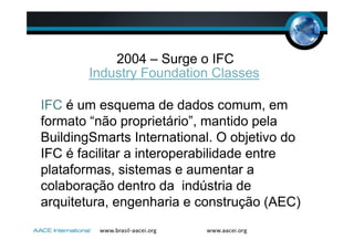2004 – Surge o IFC
Industry Foundation Classes
IFC é um esquema de dados comum, em
formato “não proprietário”, mantido pela
BuildingSmarts International. O objetivo do
IFC é facilitar a interoperabilidade entre
plataformas, sistemas e aumentar a
colaboração dentro da indústria de
arquitetura, engenharia e construção (AEC)
 