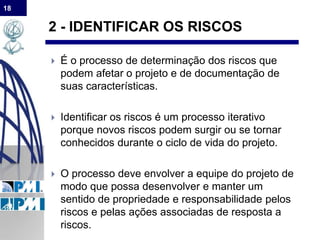 18
2 - IDENTIFICAR OS RISCOS
 É o processo de determinação dos riscos que
podem afetar o projeto e de documentação de
suas características.
 Identificar os riscos é um processo iterativo
porque novos riscos podem surgir ou se tornar
conhecidos durante o ciclo de vida do projeto.
 O processo deve envolver a equipe do projeto de
modo que possa desenvolver e manter um
sentido de propriedade e responsabilidade pelos
riscos e pelas ações associadas de resposta a
riscos.
 