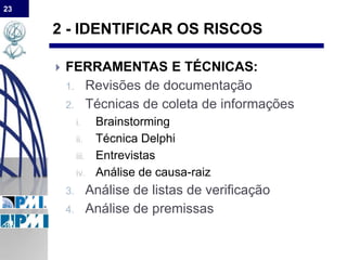 23
2 - IDENTIFICAR OS RISCOS
 FERRAMENTAS E TÉCNICAS:
1. Revisões de documentação
2. Técnicas de coleta de informações
i. Brainstorming
ii. Técnica Delphi
iii. Entrevistas
iv. Análise de causa-raiz
3. Análise de listas de verificação
4. Análise de premissas
 